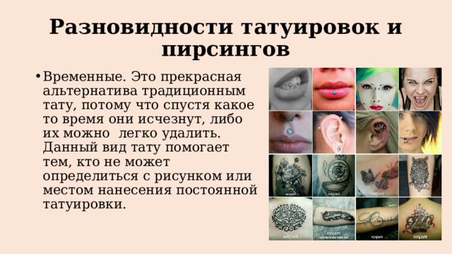 Разновидности татуировок и пирсингов Временные. Это прекрасная альтернатива традиционным тату, потому что спустя какое то время они исчезнут, либо их можно легко удалить. Данный вид тату помогает тем, кто не может определиться с рисунком или местом нанесения постоянной татуировки. 