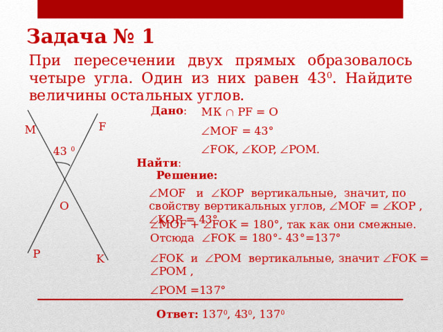 Задача № 1 При пересечении двух прямых образовалось четыре угла. Один из них равен 43 0 . Найдите величины остальных углов. Дано : МК  PF = О  МОF = 43° F M  FOK,  KOP,  POM.  Найти : 43 0 Решение:  МОF и  KOP вертикальные, значит, по свойству вертикальных углов,  МОF =  KOP ,  KOP = 43° O  МОF +  FOK = 180°, так как они смежные. Отсюда  FOK = 180°- 43°=137° P  FOK и  POM вертикальные, значит  FOK =  POM ,  POM =137° K Ответ: 137 0 , 43 0 , 137 0 