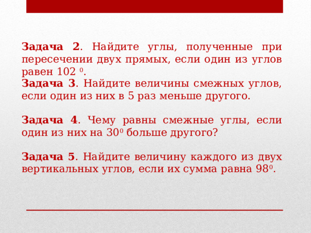 Задача 2 . Найдите углы, полученные при пересечении двух прямых, если один из углов равен 102 0 . Задача 3 . Найдите величины смежных углов, если один из них в 5 раз меньше другого. Задача 4 . Чему равны смежные углы, если один из них на 30 0 больше другого? Задача 5 . Найдите величину каждого из двух вертикальных углов, если их сумма равна 98 0 . 