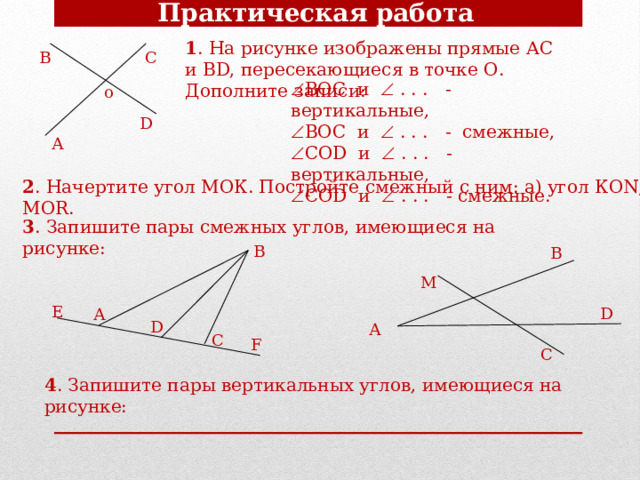 Практическая работа 1 . На рисунке изображены прямые АС и ВD, пересекающиеся в точке О. Дополните записи: В С  ВОС и  . . . - вертикальные,  ВОС и  . . . - смежные,  СОD и  . . . - вертикальные,  СОD и  . . . - смежные. o D А 2 . Начертите угол МОК. Постройте смежный с ним: а) угол КОN; б) угол MOR. 3 . Запишите пары смежных углов, имеющиеся на рисунке: В В М Е D А D А C F С 4 . Запишите пары вертикальных углов, имеющиеся на рисунке: 