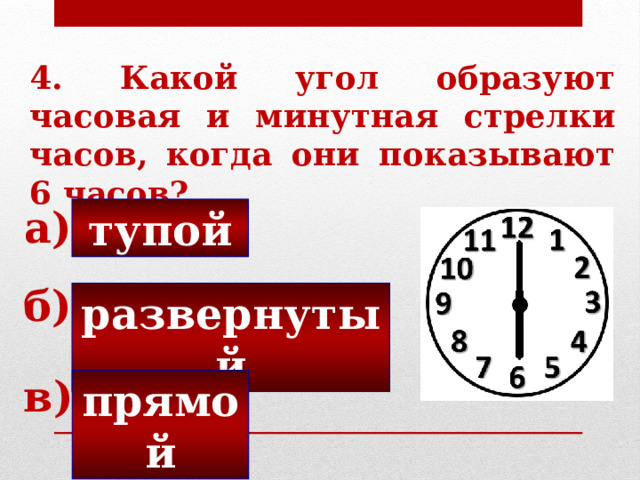 4. Какой угол образуют часовая и минутная стрелки часов, когда они показывают 6 часов? а) тупой б) развернутый в) прямой 