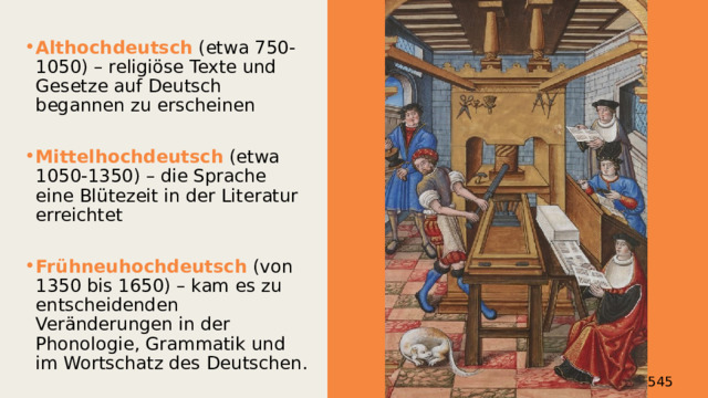 Althochdeutsch (etwa 750-1050) – religiöse Texte und Gesetze auf Deutsch begannen zu erscheinen Mittelhochdeutsch (etwa 1050-1350) – die Sprache eine Blütezeit in der Literatur erreichtet Frühneuhochdeutsch (von 1350 bis 1650) – kam es zu entscheidenden Veränderungen in der Phonologie, Grammatik und im Wortschatz des Deutschen. Martin Luthers Bibelübersetzung von 1545 