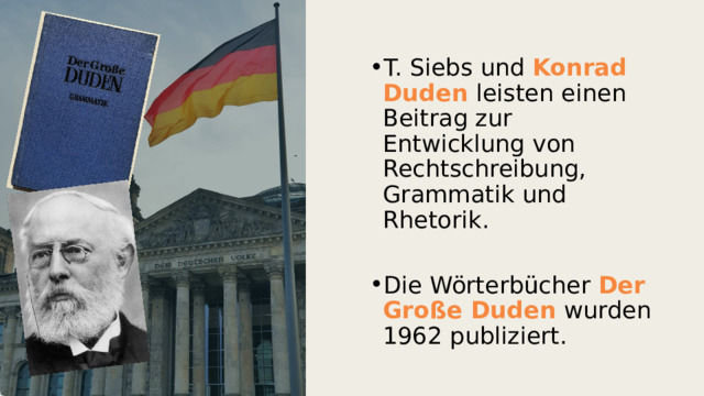 T. Siebs und Konrad Duden  leisten einen Beitrag zur Entwicklung von Rechtschreibung, Grammatik und Rhetorik. Die Wörterbücher Der Große Duden wurden 1962 publiziert. 