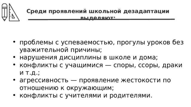 Среди проявлений школьной дезадаптации выделяют: проблемы с успеваемостью, прогулы уроков без уважительной причины; нарушения дисциплины в школе и дома; конфликты с учащимися — споры, ссоры, драки и т.д.; агрессивность — проявление жестокости по отношению к окружающим; конфликты с учителями и родителями. 