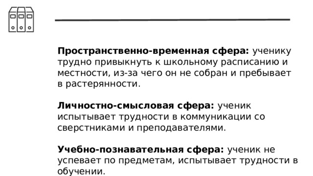 Пространственно-временная сфера: ученику трудно привыкнуть к школьному расписанию и местности, из-за чего он не собран и пребывает в растерянности. Личностно-смысловая сфера: ученик испытывает трудности в коммуникации со сверстниками и преподавателями. Учебно-познавательная сфера: ученик не успевает по предметам, испытывает трудности в обучении. 