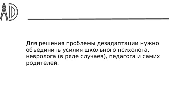 Для решения проблемы дезадаптации нужно объединить усилия школьного психолога, невролога (в ряде случаев), педагога и самих родителей. 
