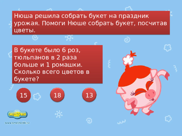 Нюша решила собрать букет на праздник урожая. Помоги Нюше собрать букет, посчитав цветы. В букете было 6 роз, тюльпанов в 2 раза больше и 1 ромашки. Сколько всего цветов в букете? 15 13 18 