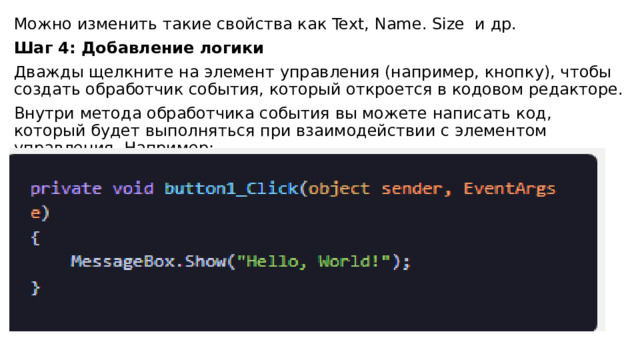 Можно изменить такие свойства как Text, Name. Size и др. Шаг 4: Добавление логики Дважды щелкните на элемент управления (например, кнопку), чтобы создать обработчик события, который откроется в кодовом редакторе. Внутри метода обработчика события вы можете написать код, который будет выполняться при взаимодействии с элементом управления. Например: 