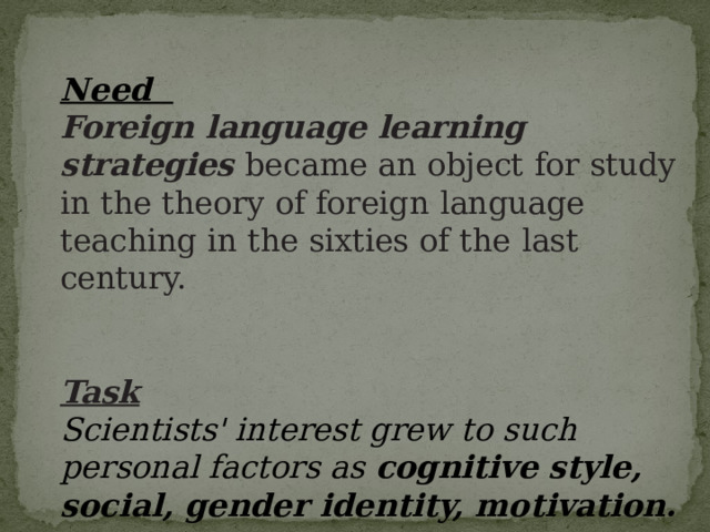 Need Foreign  language  learning  strategies  became  an  object  for  study  in  the  theory  of  for eign  language  teaching  in  the  sixties  of  the  last  century.   Task Scientists' interest grew to such personal factors as cognitive style, social, gender identity, motivation.  