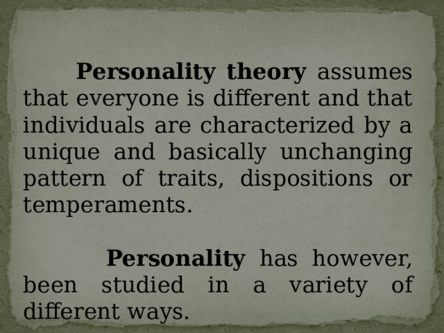 Personality theory assumes that everyone is different and that individuals are characterized by a unique and basically unchanging pattern of traits, dispositions or temperaments.  Personality has however, been studied in a variety of different ways. 