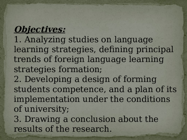 Objectives: 1. Analyzing studies on language learning strategies, defining principal trends of foreign language learning strategies formation; 2. Developing a design of forming students competence, and a plan of its implementation under the conditions of university; 3. Drawing a conclusion about the results of the research.  