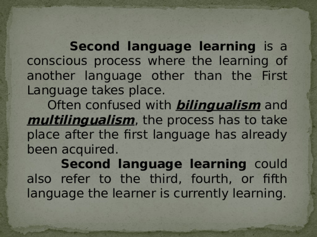  Second language learning is a conscious process where the learning of another language other than the First Language takes place.   Often confused with bilingualism and multilingualism , the process has to take place after the first language has already been acquired.  Second language learning could also refer to the third, fourth, or fifth language the learner is currently learning. 