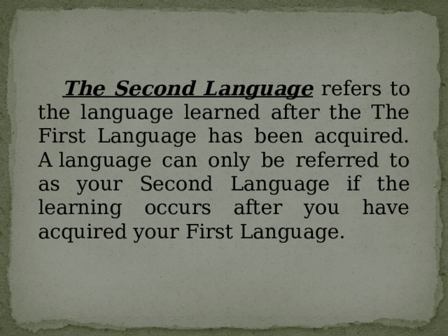    The Second Language refers to the language learned after the The First Language has been acquired. A language can only be referred to as your Second Language if the learning occurs after you have acquired your First Language. 