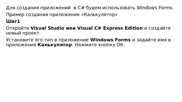 Для создания приложений  в C# будем использовать Windows Forms. Пример создания приложения «Калькулятор» Шаг1 Откройте  Visual Studio или Visual C# Express Edition  и создайте новый проект. Установите его тип в приложение  Windows Forms  и задайте имя в приложения  Калькулятор . Нажмите кнопку ОК. 