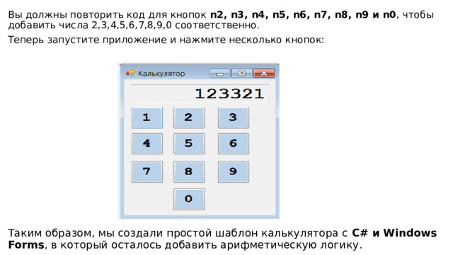 Вы должны повторить код для кнопок  n2, n3, n4, n5, n6, n7, n8, n9 и n0 , чтобы добавить числа 2,3,4,5,6,7,8,9,0 соответственно. Теперь запустите приложение и нажмите несколько кнопок: Таким образом, мы создали простой шаблон калькулятора с  C# и Windows Forms , в который осталось добавить арифметическую логику. 