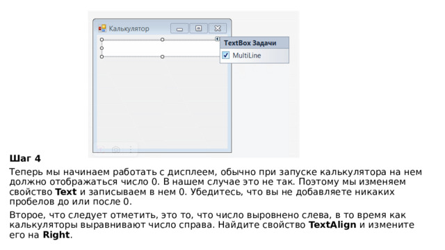   Шаг 4 Теперь мы начинаем работать с дисплеем, обычно при запуске калькулятора на нем должно отображаться число 0. В нашем случае это не так. Поэтому мы изменяем свойство  Text  и записываем в нем 0. Убедитесь, что вы не добавляете никаких пробелов до или после 0. Второе, что следует отметить, это то, что число выровнено слева, в то время как калькуляторы выравнивают число справа. Найдите свойство  TextAlign  и измените его на  Right . 