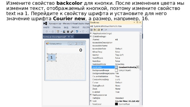 Измените свойство  backcolor  для кнопки. После изменения цвета мы изменим текст, отображаемый кнопкой, поэтому измените свойство text на 1. Перейдите к свойству шрифта и установите для него значение шрифта  Сourier new , а размер, например, 16. 