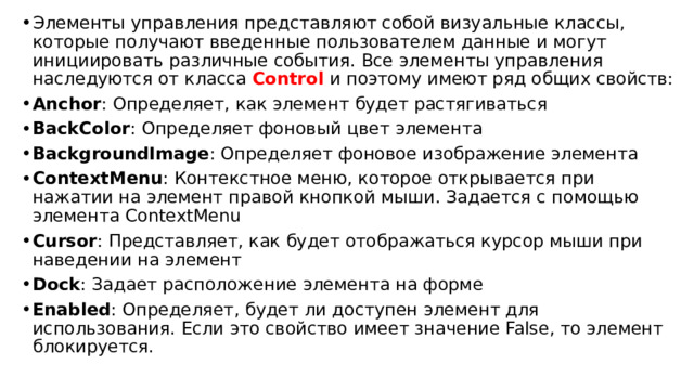 Элементы управления представляют собой визуальные классы, которые получают введенные пользователем данные и могут инициировать различные события. Все элементы управления наследуются от класса Control и поэтому имеют ряд общих свойств: Anchor : Определяет, как элемент будет растягиваться BackColor : Определяет фоновый цвет элемента BackgroundImage : Определяет фоновое изображение элемента ContextMenu : Контекстное меню, которое открывается при нажатии на элемент правой кнопкой мыши. Задается с помощью элемента ContextMenu Cursor : Представляет, как будет отображаться курсор мыши при наведении на элемент Dock : Задает расположение элемента на форме Enabled : Определяет, будет ли доступен элемент для использования. Если это свойство имеет значение False, то элемент блокируется. 