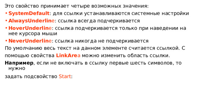 Это свойство принимает четыре возможных значения: SystemDefault : для ссылки устанавливаются системные настройки AlwaysUnderlin e : ссылка всегда подчеркивается HoverUnderlin e : ссылка подчеркивается только при наведении на нее курсора мыши NeverUnderlin e : ссылка никогда не подчеркивается По умолчанию весь текст на данном элементе считается ссылкой. C помощью свойства  LinkAre a  можно изменить область ссылки. Например , если не включать в ссылку первые шесть символов, то нужно задать подсвойство  Start :  