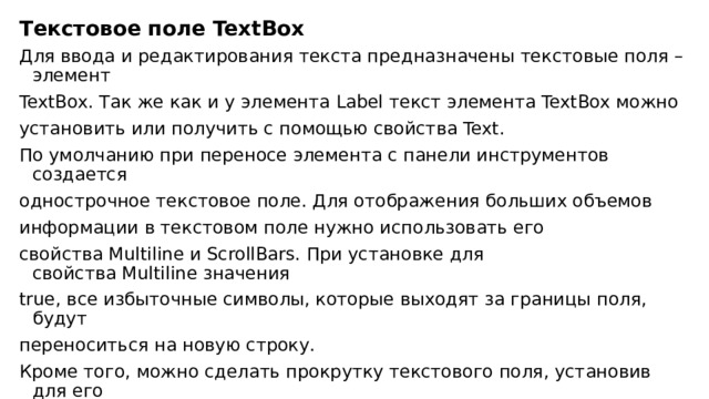 Текстовое поле TextBox Для ввода и редактирования текста предназначены текстовые поля – элемент TextBox. Так же как и у элемента Label текст элемента TextBox можно установить или получить с помощью свойства Text. По умолчанию при переносе элемента с панели инструментов создается однострочное текстовое поле. Для отображения больших объемов информации в текстовом поле нужно использовать его свойства Multiline и ScrollBars. При установке для свойства Multiline значения true, все избыточные символы, которые выходят за границы поля, будут переноситься на новую строку. Кроме того, можно сделать прокрутку текстового поля, установив для его свойства ScrollBars одно из значений: 