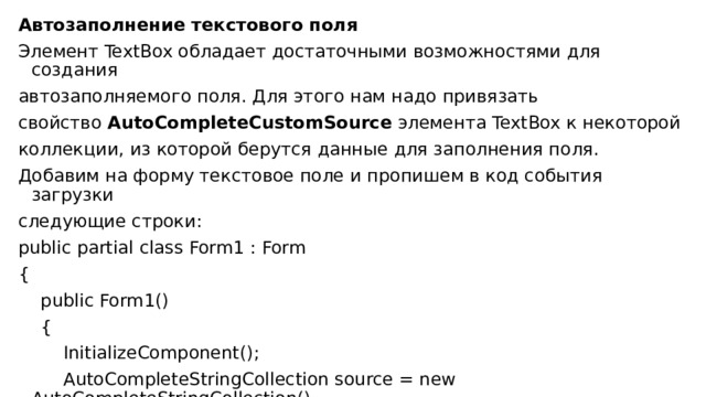 Автозаполнение текстового поля Элемент TextBox обладает достаточными возможностями для создания автозаполняемого поля. Для этого нам надо привязать свойство  AutoCompleteCustomSource  элемента TextBox к некоторой коллекции, из которой берутся данные для заполнения поля. Добавим на форму текстовое поле и пропишем в код события загрузки следующие строки : public partial class Form1 : Form {      public Form1()      {          InitializeComponent();          AutoCompleteStringCollection source = new AutoCompleteStringCollection()          { 