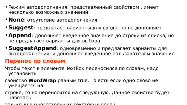 Режим автодополнения, представленный свойством , имеет несколько возможных значений: None : отсутствие автодополнения Suggest : предлагает варианты для ввода, но не дополняет Append : дополняет введенное значение до строки из списка, но не предлагает варианты для выбора SuggestAppend : одновременно и предлагает варианты для автодополнения, и дополняет введенное пользователем значение Перенос по словам Чтобы текст в элементе TextBox переносился по словам, надо установить свойство  WordWrap  равным true. То есть если одно слово не умещается на строке, то но переносится на следующую. Данное свойство будет работать только для многострочных текстовых полей. 