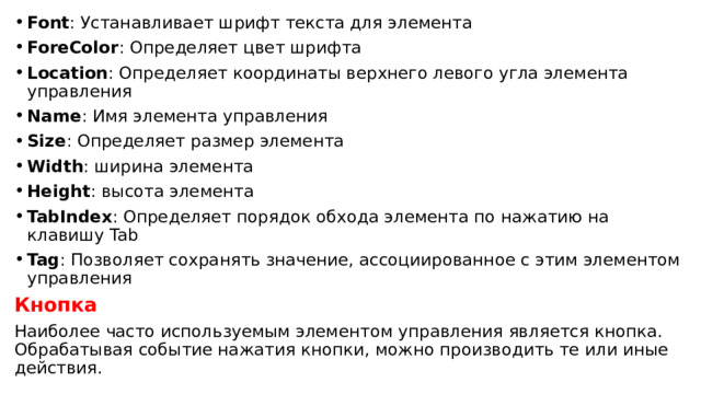 Font : Устанавливает шрифт текста для элемента ForeColor : Определяет цвет шрифта Location : Определяет координаты верхнего левого угла элемента управления Name : Имя элемента управления Size : Определяет размер элемента Width : ширина элемента Height : высота элемента TabIndex : Определяет порядок обхода элемента по нажатию на клавишу Tab Tag : Позволяет сохранять значение, ассоциированное с этим элементом управления Кнопка Наиболее часто используемым элементом управления является кнопка. Обрабатывая событие нажатия кнопки, можно производить те или иные действия. 