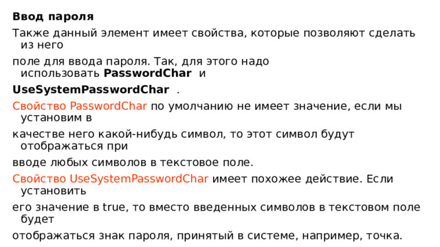 Ввод пароля Также данный элемент имеет свойства, которые позволяют сделать из него поле для ввода пароля. Так, для этого надо использовать  PasswordChar  и UseSystemPasswordChar  . Свойство PasswordChar по умолчанию не имеет значение, если мы установим в качестве него какой-нибудь символ, то этот символ будут отображаться при вводе любых символов в текстовое поле. Свойство UseSystemPasswordChar имеет похожее действие. Если установить его значение в true, то вместо введенных символов в текстовом поле будет отображаться знак пароля, принятый в системе, например, точка. 