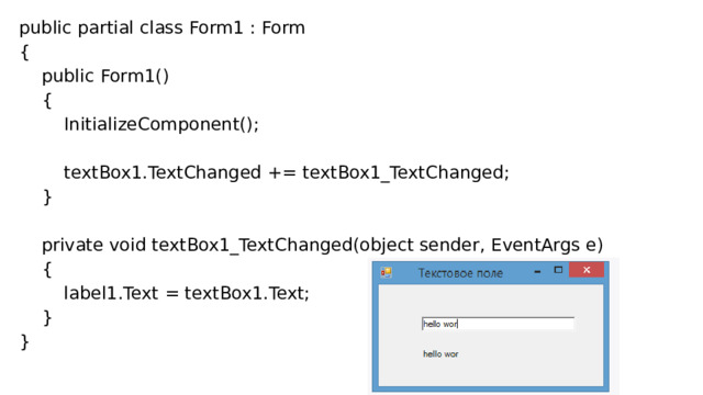 public partial class Form1 : Form {      public Form1()      {          InitializeComponent();            textBox1.TextChanged += textBox1_TextChanged;      }        private void textBox1_TextChanged(object sender, EventArgs e)      {          label1.Text = textBox1.Text;      } } 