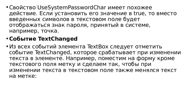 Свойство UseSystemPasswordChar имеет похожее действие. Если установить его значение в true, то вместо введенных символов в текстовом поле будет отображаться знак пароля, принятый в системе, например, точка. Событие TextChanged Из всех событий элемента TextBox следует отметить событие TextChanged, которое срабатывает при изменении текста в элементе. Например, поместим на форму кроме текстового поля метку и сделаем так, чтобы при изменении текста в текстовом поле также менялся текст на метке: 