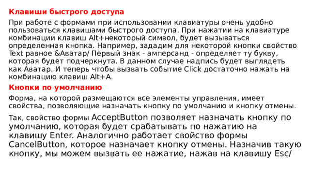 Клавиши быстрого доступа При работе с формами при использовании клавиатуры очень удобно пользоваться клавишами быстрого доступа. При нажатии на клавиатуре комбинации клавиш Alt+некоторый символ, будет вызываться определенная кнопка. Например, зададим для некоторой кнопки свойствo Text равное &Аватар/ Первый знак - амперсанд - определяет ту букву, которая будет подчеркнута. В данном случае надпись будет выглядеть как Аватар. И теперь чтобы вызвать событие Click достаточно нажать на комбинацию клавиш Alt+A. Кнопки по умолчанию Форма, на которой размещаются все элементы управления, имеет свойства, позволяющие назначать кнопку по умолчанию и кнопку отмены. Так, свойство формы  AcceptButton позволяет назначать кнопку по умолчанию, которая будет срабатывать по нажатию на клавишу Enter. Аналогично работает свойство формы CancelButton, которое назначает кнопку отмены. Назначив такую кнопку, мы можем вызвать ее нажатие, нажав на клавишу Esc/ 