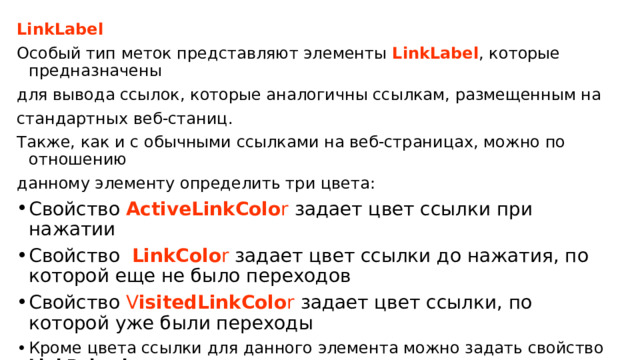 LinkLabel Особый тип меток представляют элементы LinkLabel , которые предназначены для вывода ссылок, которые аналогичны ссылкам, размещенным на стандартных веб-станиц. Также, как и с обычными ссылками на веб-страницах, можно по отношению данному элементу определить три цвета: Свойство  ActiveLinkColo r  задает цвет ссылки при нажатии Свойство   LinkColo r задает цвет ссылки до нажатия, по которой еще не было переходов Свойство  V isitedLinkColo r  задает цвет ссылки, по которой уже были переходы Кроме цвета ссылки для данного элемента можно задать свойство LinkBehavior , которое управляет поведением ссылки.  