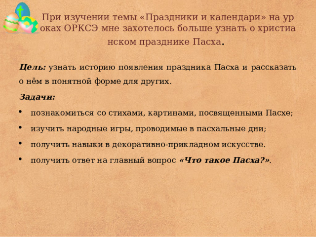 При изучении темы «Праздники и календари» на уроках ОРКСЭ мне захотелось больше узнать о христианском празднике Пасха .  Цель: узнать историю появления праздника Пасха и рассказать о нём в понятной форме для других. Задачи: познакомиться со стихами, картинами, посвященными Пасхе; изучить народные игры, проводимые в пасхальные дни; получить навыки в декоративно-прикладном искусстве. получить ответ на главный вопрос «Что такое Пасха?» . 