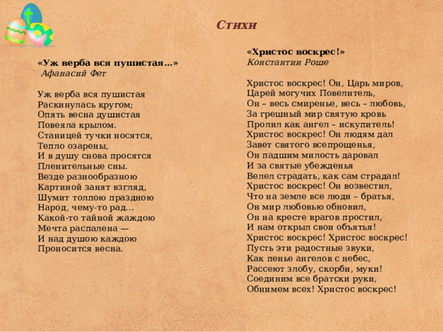 Стихи   «Христос воскрес!» Константин Роше   Христос воскрес! Он, Царь миров, Царей могучих Повелитель, Он – весь смиренье, весь – любовь, За грешный мир святую кровь Пролил как ангел – искупитель! Христос воскрес! Он людям дал Завет святого всепрощенья, Он падшим милость даровал И за святые убежденья Велел страдать, как сам страдал! Христос воскрес! Он возвестил, Что на земле все люди – братья, Он мир любовью обновил, Он на кресте врагов простил, И нам открыл свои объятья! Христос воскрес! Христос воскрес! Пусть эти радостные звуки, Как пенье ангелов с небес, Рассеют злобу, скорби, муки! Соединим все братски руки, Обнимем всех! Христос воскрес! «Уж верба вся пушистая…»  Афанасий Фет Уж верба вся пушистая Раскинулась кругом; Опять весна душистая Повеяла крылом. Станицей тучки носятся, Тепло озарены, И в душу снова просятся Пленительные сны. Везде разнообразною Картиной занят взгляд, Шумит толпою праздною Народ, чему-то рад… Какой-то тайной жаждою Мечта распалена — И над душою каждою Проносится весна. 