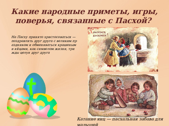Какие народные приметы, игры, поверья, связанные с Пасхой?  На Пасху принято христосоваться — поздравлять друг друга с великим праздником и обмениваться крашеными яйцами, как символом жизни, трижды целуя друг друга Катание яиц — пасхальная забава для малышей 