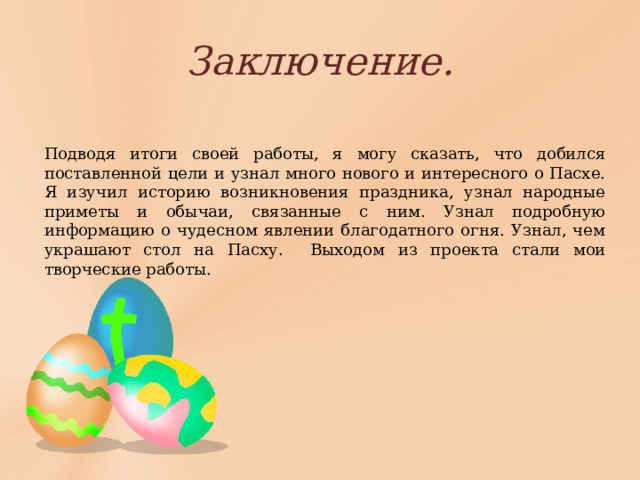 Заключение. Подводя итоги своей работы, я могу сказать, что добился поставленной цели и узнал много нового и интересного о Пасхе. Я изучил историю возникновения праздника, узнал народные приметы и обычаи, связанные с ним. Узнал подробную информацию о чудесном явлении благодатного огня. Узнал, чем украшают стол на Пасху. Выходом из проекта стали мои творческие работы. 