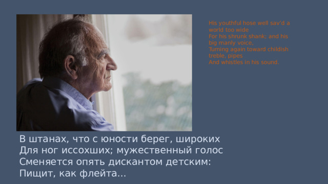 His youthful hose well sav’d a world too wide For his shrunk shank; and his big manly voice, Turning again toward childish treble, pipes And whistles in his sound. В штанах, что с юности берег, широких Для ног иссохших; мужественный голос Сменяется опять дискантом детским: Пищит, как флейта... 