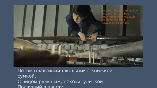 And then the whining school-boy, with his satchel, And shining morning face, creeping like snail Unwillingly to school. Потом плаксивый школьник с книжкой сумкой, С лицом румяным, нехотя, улиткой Ползущий в школу. 