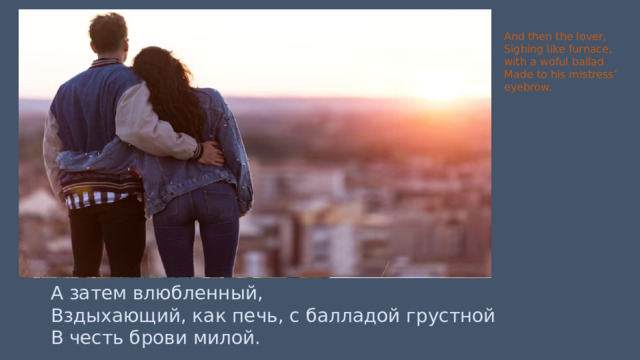 And then the lover, Sighing like furnace, with a woful ballad Made to his mistress’ eyebrow. А затем влюбленный, Вздыхающий, как печь, с балладой грустной В честь брови милой. 