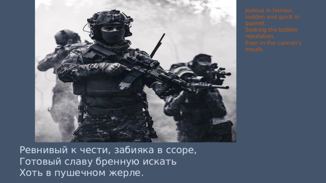 Jealous in honour, sudden and quick in quarrel, Seeking the bobble reputation. Even in the cannon’s mouth. Ревнивый к чести, забияка в ссоре, Готовый славу бренную искать Хоть в пушечном жерле. 
