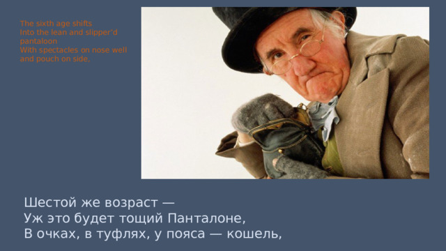 The sixth age shifts Into the lean and slipper’d pantaloon With spectacles on nose well and pouch on side, Шестой же возраст — Уж это будет тощий Панталоне, В очках, в туфлях, у пояса — кошель, 