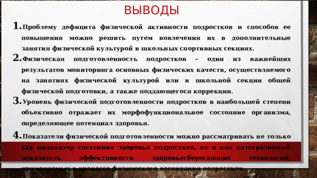 ВЫВОДЫ Проблему дефицита физической активности подростков и способов ее повышения можно решить путем вовлечения их в дополнительные занятия физической культурой в школьных спортивных секциях. Физическая подготовленность подростков – один из важнейших результатов мониторинга основных физических качеств, осуществляемого на занятиях физической культурой или в школьной секции общей физической подготовки, а также поддающегося коррекции. Уровень физической подготовленности подростков в наибольшей степени объективно отражает их морфофункциональное состояние организма, определяющее потенциал здоровья. Показатели физической подготовленности можно рассматривать не только как индикатор состояния здоровья подростков, но и как интегративный показатель эффективности здоровьесберегающих технологий, применяемых в процессе физического воспитания подростков. 