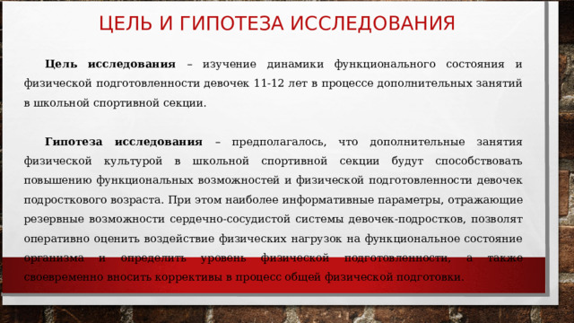 ЦЕЛЬ И ГИПОТЕЗА ИССЛЕДОВАНИЯ Цель исследования – изучение динамики функционального состояния и физической подготовленности девочек 11-12 лет в процессе дополнительных занятий в школьной спортивной секции.  Гипотеза исследования – предполагалось, что дополнительные занятия физической культурой в школьной спортивной секции будут способствовать повышению функциональных возможностей и физической подготовленности девочек подросткового возраста. При этом наиболее информативные параметры, отражающие резервные возможности сердечно-сосудистой системы девочек-подростков, позволят оперативно оценить воздействие физических нагрузок на функциональное состояние организма и определить уровень физической подготовленности, а также своевременно вносить коррективы в процесс общей физической подготовки. 