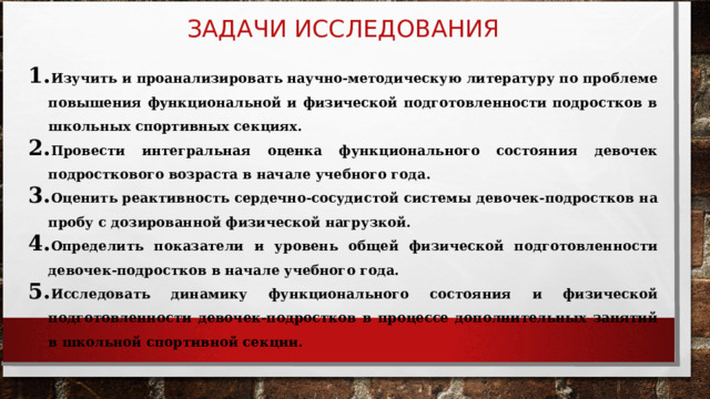 ЗАДАЧИ ИССЛЕДОВАНИЯ Изучить и проанализировать научно-методическую литературу по проблеме повышения функциональной и физической подготовленности подростков в школьных спортивных секциях. Провести интегральная оценка функционального состояния девочек подросткового возраста в начале учебного года. Оценить реактивность сердечно-сосудистой системы девочек-подростков на пробу с дозированной физической нагрузкой. Определить показатели и уровень общей физической подготовленности девочек-подростков в начале учебного года. Исследовать динамику функционального состояния и физической подготовленности девочек-подростков в процессе дополнительных занятий в школьной спортивной секции. 