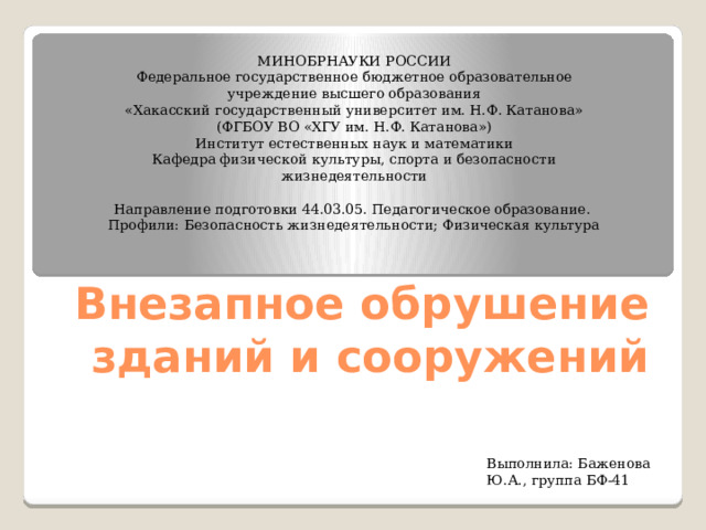 МИНОБРНАУКИ РОССИИ Федеральное государственное бюджетное образовательное учреждение высшего образования «Хакасский государственный университет им. Н.Ф. Катанова» (ФГБОУ ВО «ХГУ им. Н.Ф. Катанова») Институт естественных наук и математики Кафедра физической культуры, спорта и безопасности жизнедеятельности   Направление подготовки 44.03.05. Педагогическое образование. Профили: Безопасность жизнедеятельности; Физическая культура               Внезапное обрушение зданий и сооружений Выполнила: Баженова Ю.А., группа БФ-41 