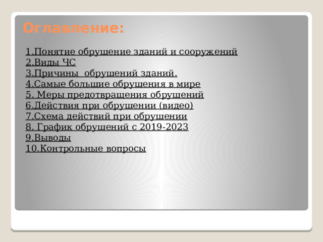 Оглавление:   1.Понятие обрушение зданий и сооружений 2.Виды ЧС 3.Причины обрушений зданий. 4.Самые большие обрушения в мире 5. Меры предотвращения обрушений 6.Действия при обрушении (видео) 7.Схема действий при обрушении 8. График обрушений с 2019-2023 9.Выводы 10.Контрольные вопросы 