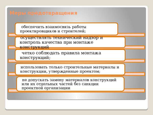Меры предотвращения  обеспечить взаимосвязь работы проектировщиков и строителей;  осуществлять технический надзор и контроль качества при монтаже конструкций ;   четко соблюдать правила монтажа конструкций;  использовать только строительные материалы и конструкции, утвержденные проектом;  не допускать замену материалов конструкций или их отдельных частей без санкции проектной организации 