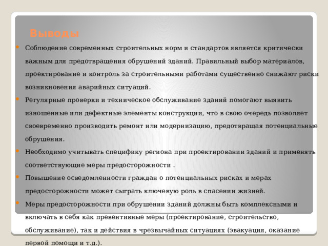 Выводы   Соблюдение современных строительных норм и стандартов является критически важным для предотвращения обрушений зданий. Правильный выбор материалов, проектирование и контроль за строительными работами существенно снижают риски возникновения аварийных ситуаций. Регулярные проверки и техническое обслуживание зданий помогают выявить изношенные или дефектные элементы конструкции, что в свою очередь позволяет своевременно производить ремонт или модернизацию, предотвращая потенциальные обрушения. Необходимо учитывать специфику региона при проектировании зданий и применять соответствующие меры предосторожности . Повышение осведомленности граждан о потенциальных рисках и мерах предосторожности может сыграть ключевую роль в спасении жизней. Меры предосторожности при обрушении зданий должны быть комплексными и включать в себя как превентивные меры (проектирование, строительство, обслуживание), так и действия в чрезвычайных ситуациях (эвакуация, оказание первой помощи и т.д.). 