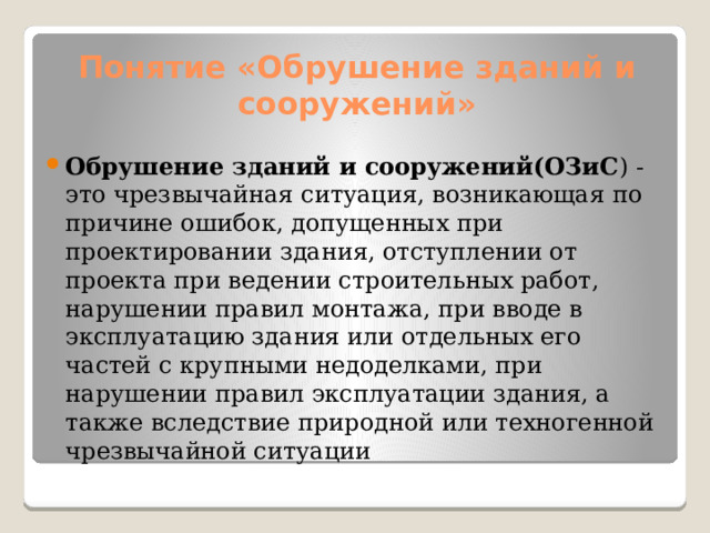 Понятие «Обрушение зданий и сооружений» Обрушение зданий и сооружений(ОЗиС ) - это чрезвычайная ситуация, возникающая по причине ошибок, допущенных при проектировании здания, отступлении от проекта при ведении строительных работ, нарушении правил монтажа, при вводе в эксплуатацию здания или отдельных его частей с крупными недоделками, при нарушении правил эксплуатации здания, а также вследствие природной или техногенной чрезвычайной ситуации 