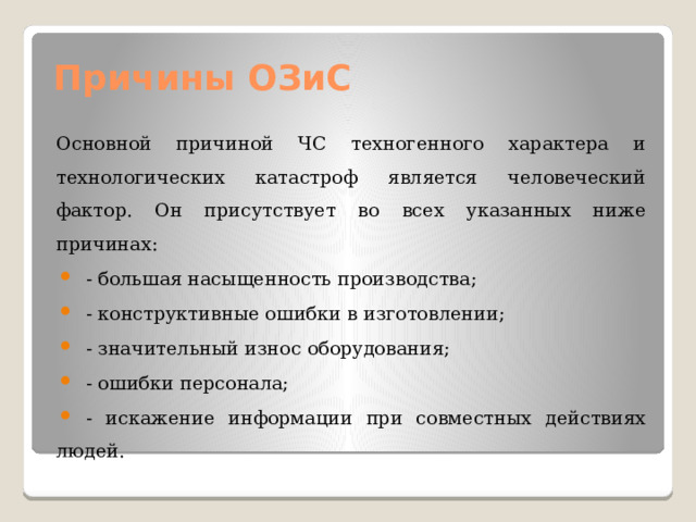 Причины ОЗиС Основной причиной ЧС техногенного характера и технологических катастроф является человеческий фактор. Он присутствует во всех указанных ниже причинах: - большая насыщенность производства; - конструктивные ошибки в изготовлении; - значительный износ оборудования; - ошибки персонала; - искажение информации при совместных действиях людей. 